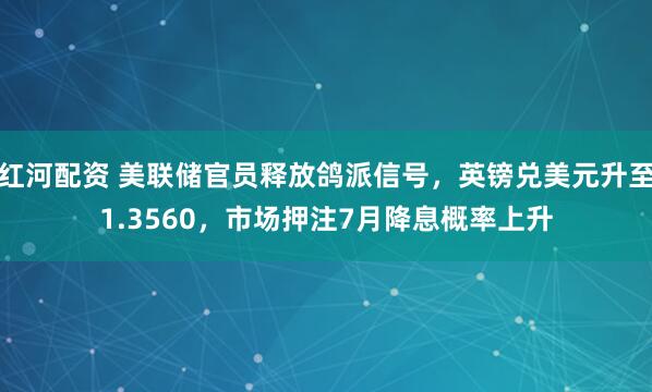 红河配资 美联储官员释放鸽派信号，英镑兑美元升至1.3560，市场押注7月降息概率上升