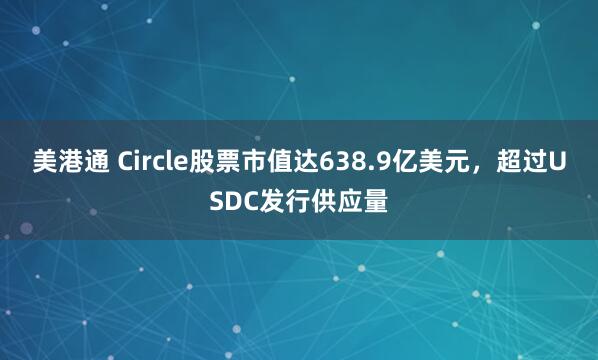 美港通 Circle股票市值达638.9亿美元，超过USDC发行供应量
