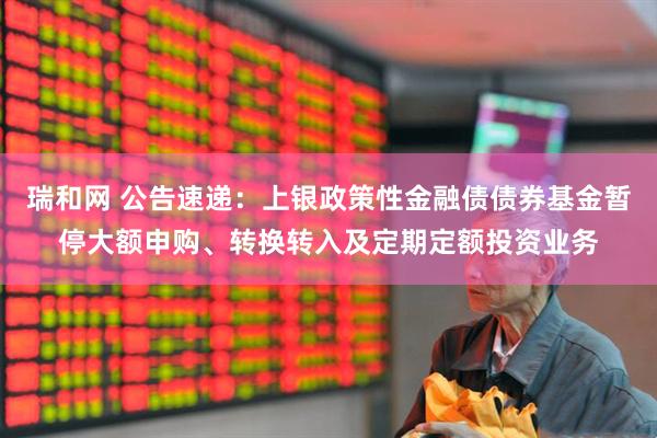 瑞和网 公告速递：上银政策性金融债债券基金暂停大额申购、转换转入及定期定额投资业务