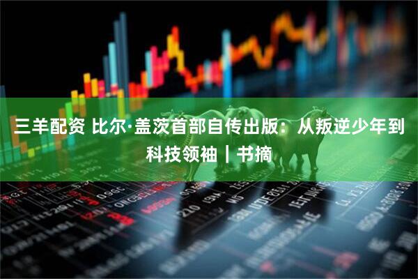 三羊配资 比尔·盖茨首部自传出版：从叛逆少年到科技领袖｜书摘