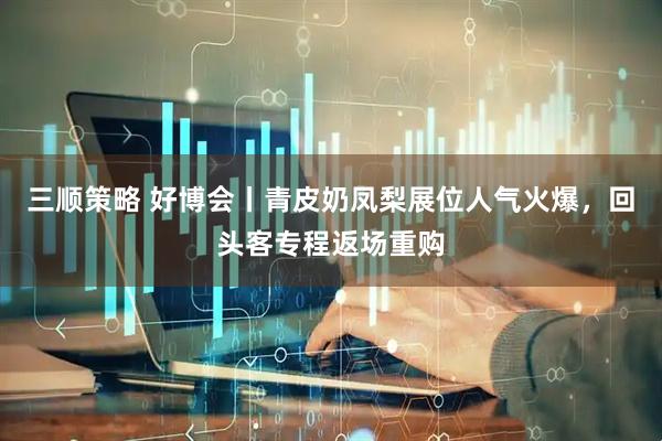 三顺策略 好博会丨青皮奶凤梨展位人气火爆，回头客专程返场重购