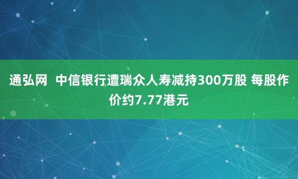 通弘网  中信银行遭瑞众人寿减持300万股 每股作价约7.77港元