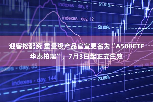 迎客松配资 重量级产品官宣更名为“A500ETF华泰柏瑞”，7月3日起正式生效