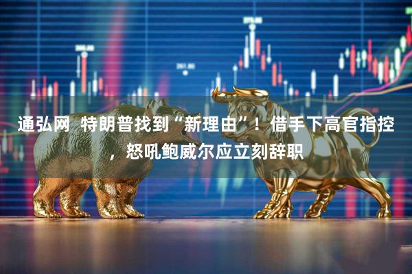 通弘网  特朗普找到“新理由”！借手下高官指控，怒吼鲍威尔应立刻辞职