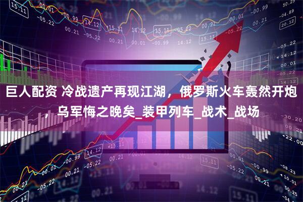 巨人配资 冷战遗产再现江湖，俄罗斯火车轰然开炮，乌军悔之晚矣_装甲列车_战术_战场