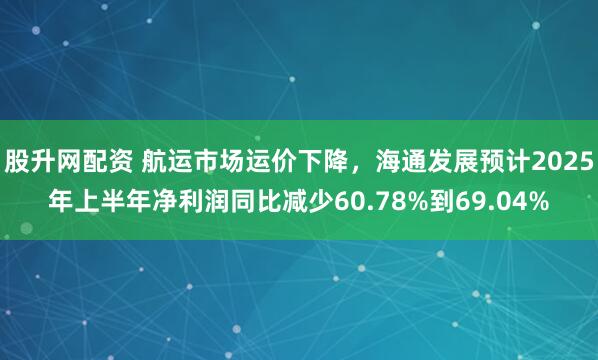 股升网配资 航运市场运价下降，海通发展预计2025年上半年净利润同比减少60.78%到69.04%