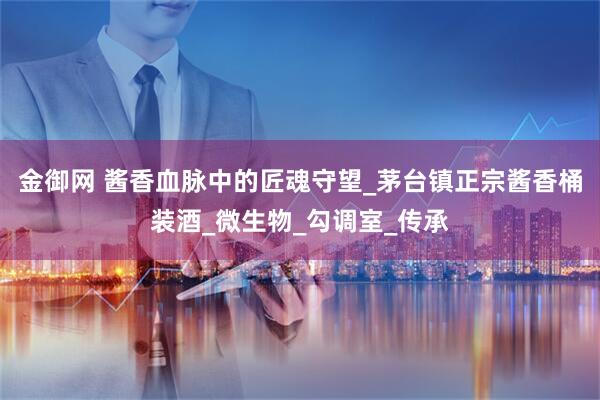 金御网 酱香血脉中的匠魂守望_茅台镇正宗酱香桶装酒_微生物_勾调室_传承