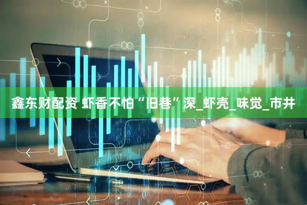 鑫东财配资 虾香不怕“旧巷”深_虾壳_味觉_市井