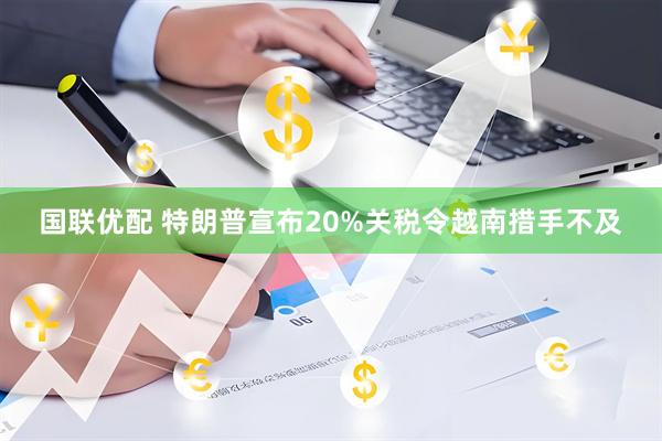 国联优配 特朗普宣布20%关税令越南措手不及