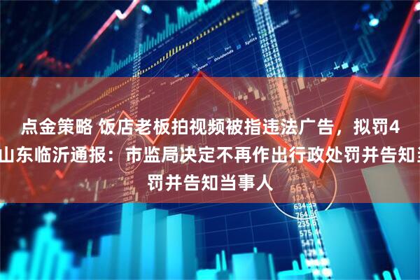 点金策略 饭店老板拍视频被指违法广告，拟罚45万，山东临沂通报：市监局决定不再作出行政处罚并告知当事人