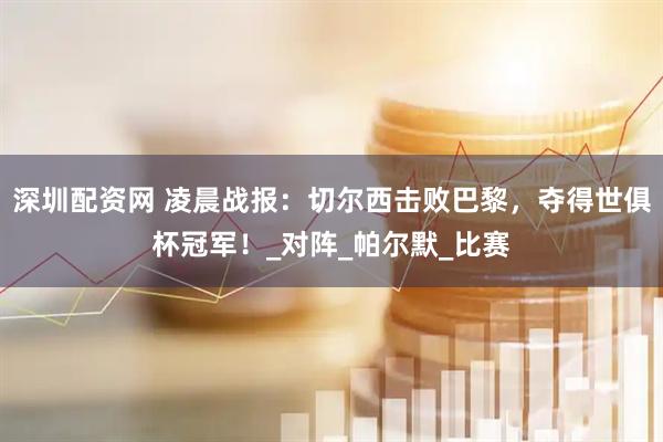 深圳配资网 凌晨战报：切尔西击败巴黎，夺得世俱杯冠军！_对阵_帕尔默_比赛
