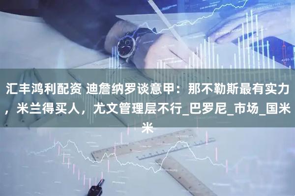 汇丰鸿利配资 迪詹纳罗谈意甲：那不勒斯最有实力，米兰得买人，尤文管理层不行_巴罗尼_市场_国米