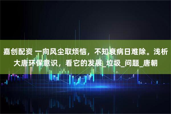 嘉创配资 一向风尘取烦恼，不知衰病日难除。浅析大唐环保意识，看它的发展_垃圾_问题_唐朝