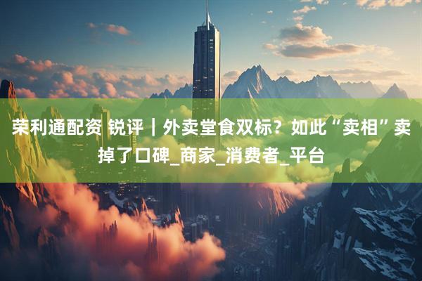 荣利通配资 锐评｜外卖堂食双标？如此“卖相”卖掉了口碑_商家_消费者_平台