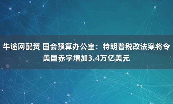 牛途网配资 国会预算办公室：特朗普税改法案将令美国赤字增加3.4万亿美元