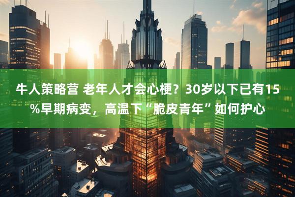 牛人策略营 老年人才会心梗？30岁以下已有15%早期病变，高温下“脆皮青年”如何护心