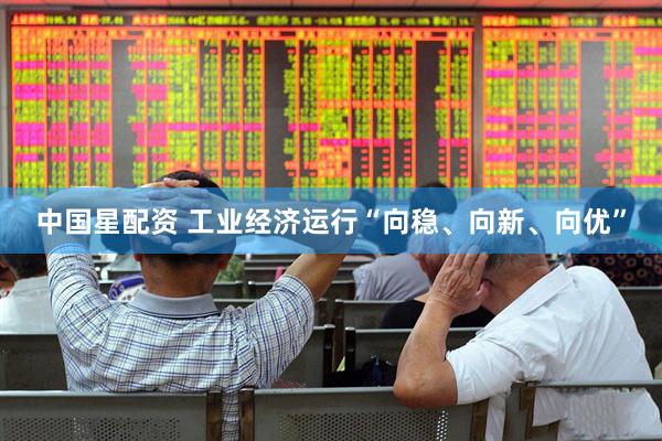 中国星配资 工业经济运行“向稳、向新、向优”