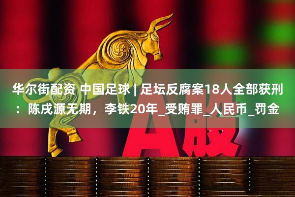 华尔街配资 中国足球 | 足坛反腐案18人全部获刑：陈戌源无期，李铁20年_受贿罪_人民币_罚金