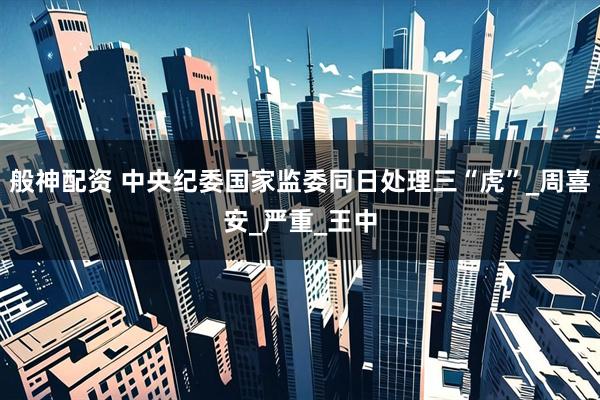 般神配资 中央纪委国家监委同日处理三“虎”_周喜安_严重_王中