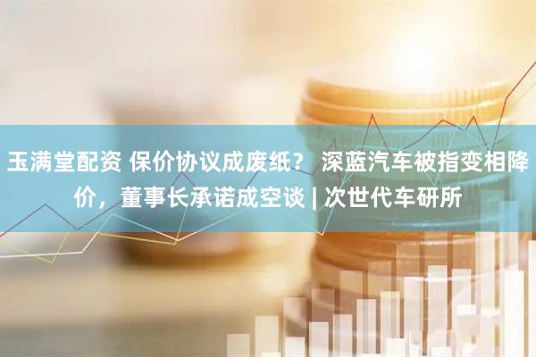 玉满堂配资 保价协议成废纸？ 深蓝汽车被指变相降价，董事长承诺成空谈 | 次世代车研所