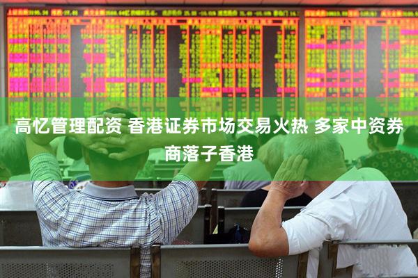 高忆管理配资 香港证券市场交易火热 多家中资券商落子香港